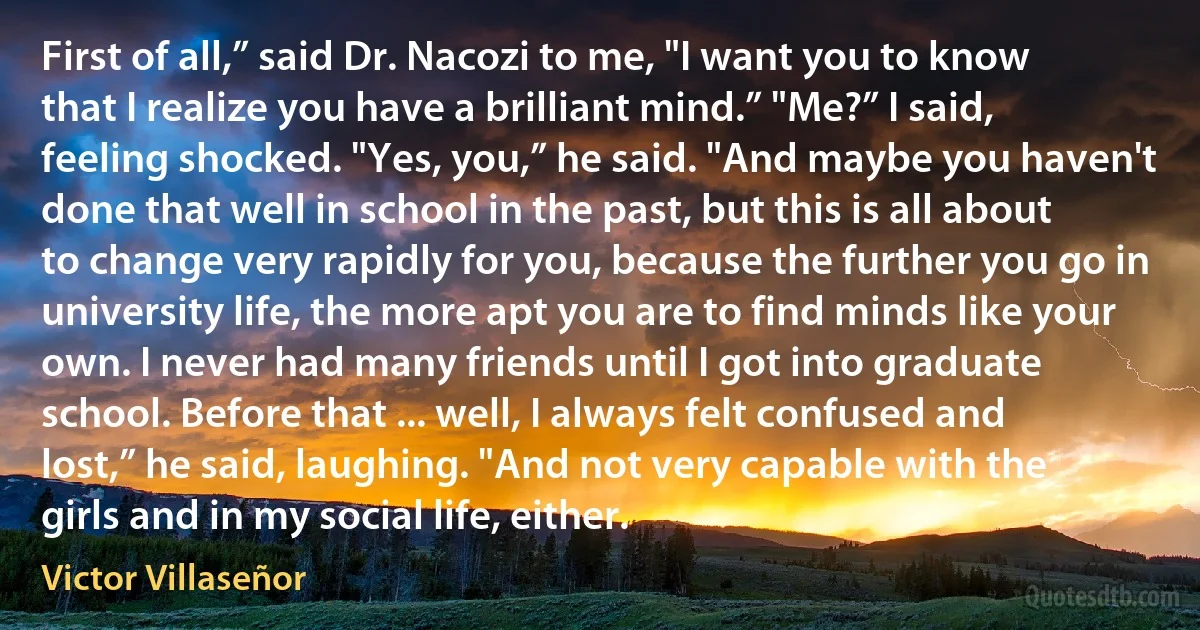 First of all,” said Dr. Nacozi to me, "I want you to know that I realize you have a brilliant mind.” "Me?” I said, feeling shocked. "Yes, you,” he said. "And maybe you haven't done that well in school in the past, but this is all about to change very rapidly for you, because the further you go in university life, the more apt you are to find minds like your own. I never had many friends until I got into graduate school. Before that ... well, I always felt confused and lost,” he said, laughing. "And not very capable with the girls and in my social life, either. (Victor Villaseñor)