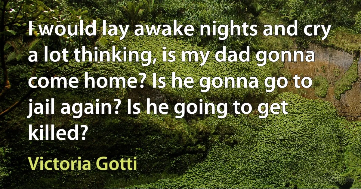 I would lay awake nights and cry a lot thinking, is my dad gonna come home? Is he gonna go to jail again? Is he going to get killed? (Victoria Gotti)