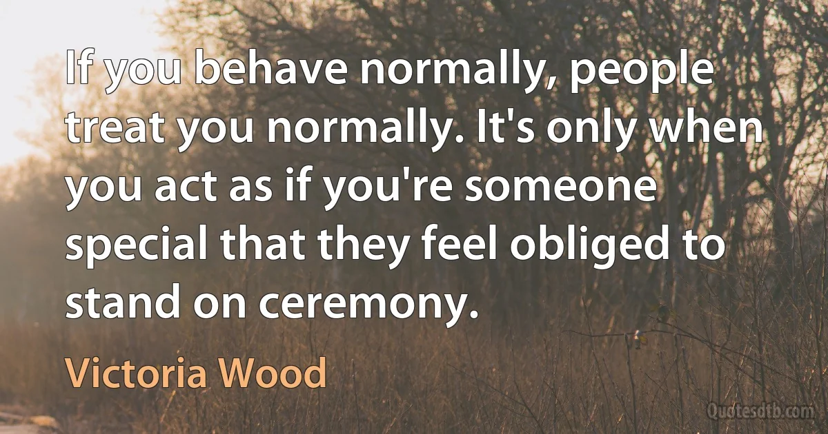 If you behave normally, people treat you normally. It's only when you act as if you're someone special that they feel obliged to stand on ceremony. (Victoria Wood)