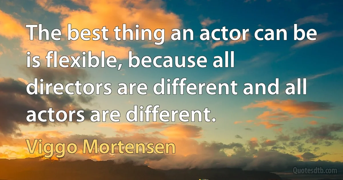 The best thing an actor can be is flexible, because all directors are different and all actors are different. (Viggo Mortensen)