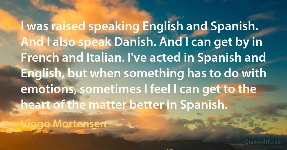 I was raised speaking English and Spanish. And I also speak Danish. And I can get by in French and Italian. I've acted in Spanish and English, but when something has to do with emotions, sometimes I feel I can get to the heart of the matter better in Spanish. (Viggo Mortensen)