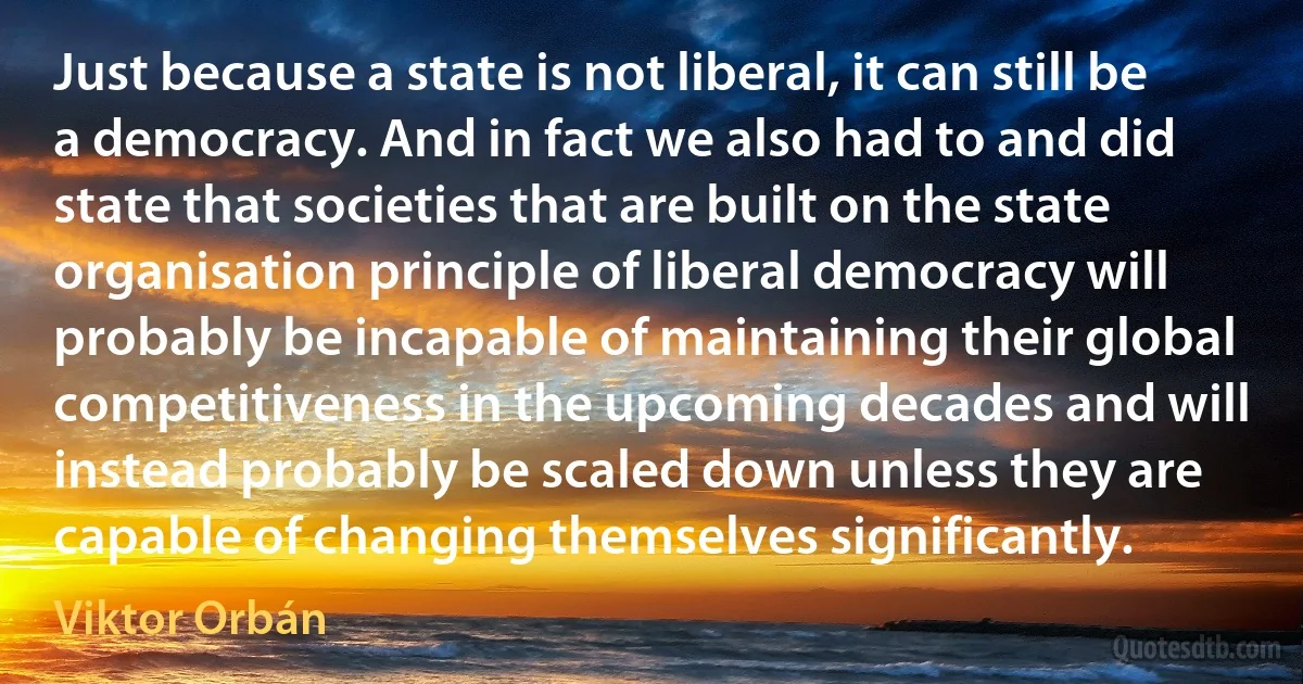 Just because a state is not liberal, it can still be a democracy. And in fact we also had to and did state that societies that are built on the state organisation principle of liberal democracy will probably be incapable of maintaining their global competitiveness in the upcoming decades and will instead probably be scaled down unless they are capable of changing themselves significantly. (Viktor Orbán)