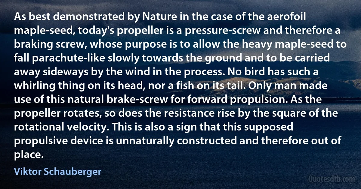 As best demonstrated by Nature in the case of the aerofoil maple-seed, today's propeller is a pressure-screw and therefore a braking screw, whose purpose is to allow the heavy maple-seed to fall parachute-like slowly towards the ground and to be carried away sideways by the wind in the process. No bird has such a whirling thing on its head, nor a fish on its tail. Only man made use of this natural brake-screw for forward propulsion. As the propeller rotates, so does the resistance rise by the square of the rotational velocity. This is also a sign that this supposed propulsive device is unnaturally constructed and therefore out of place. (Viktor Schauberger)