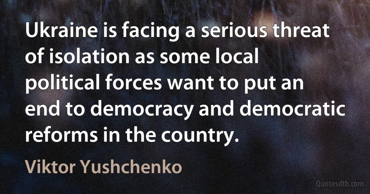 Ukraine is facing a serious threat of isolation as some local political forces want to put an end to democracy and democratic reforms in the country. (Viktor Yushchenko)