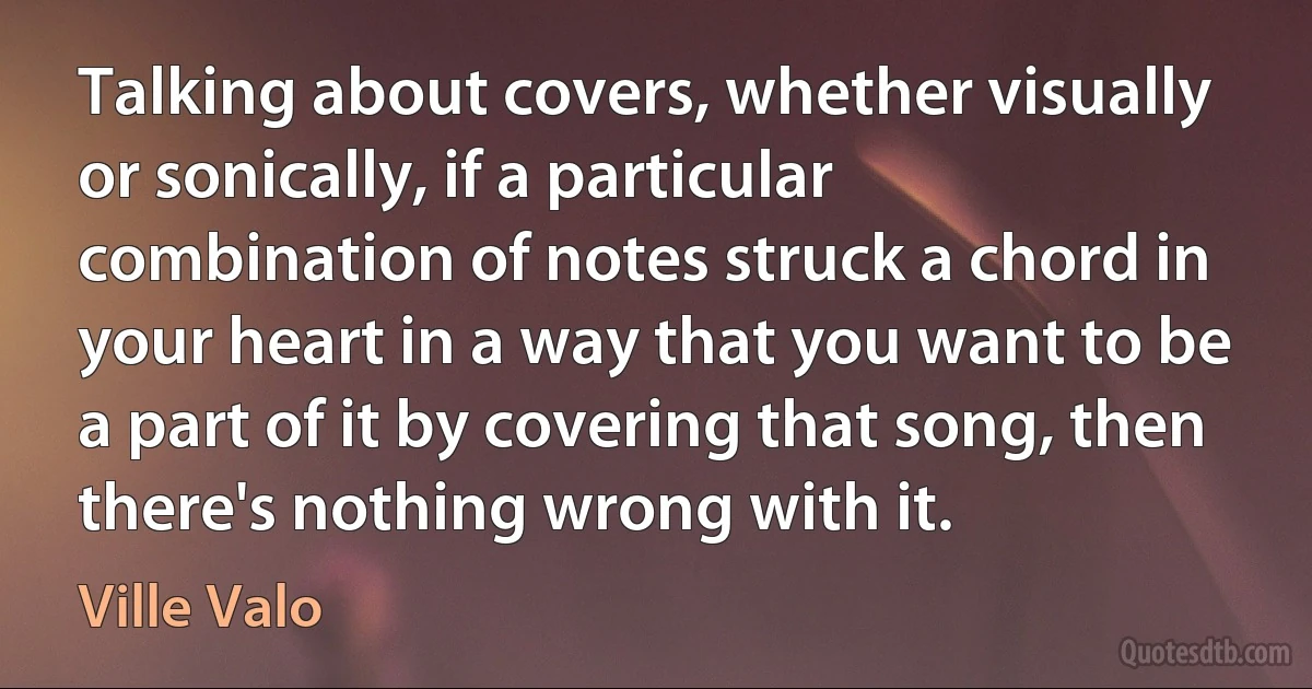 Talking about covers, whether visually or sonically, if a particular combination of notes struck a chord in your heart in a way that you want to be a part of it by covering that song, then there's nothing wrong with it. (Ville Valo)