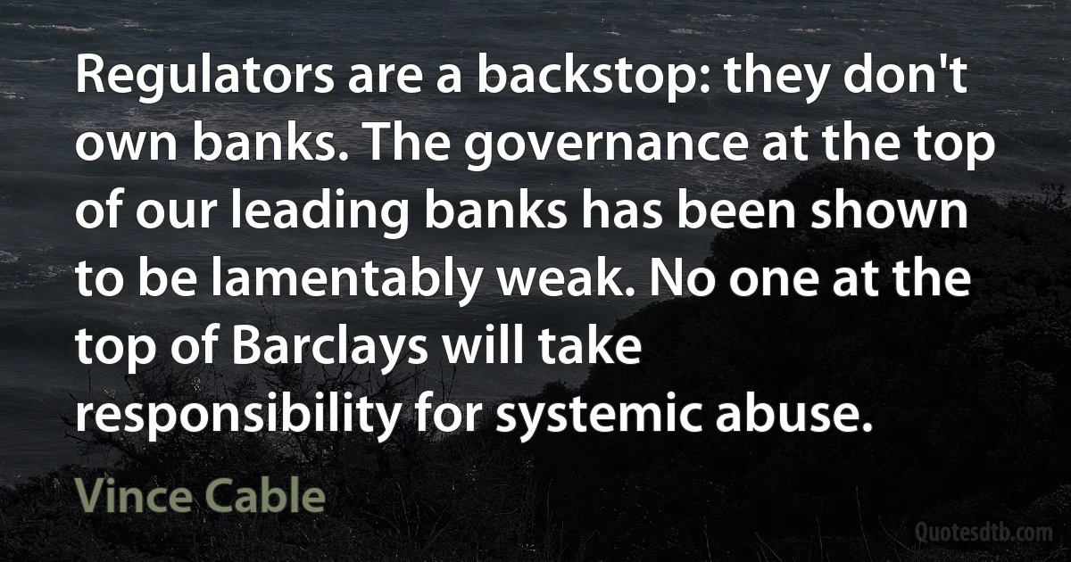 Regulators are a backstop: they don't own banks. The governance at the top of our leading banks has been shown to be lamentably weak. No one at the top of Barclays will take responsibility for systemic abuse. (Vince Cable)