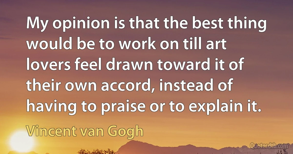 My opinion is that the best thing would be to work on till art lovers feel drawn toward it of their own accord, instead of having to praise or to explain it. (Vincent van Gogh)