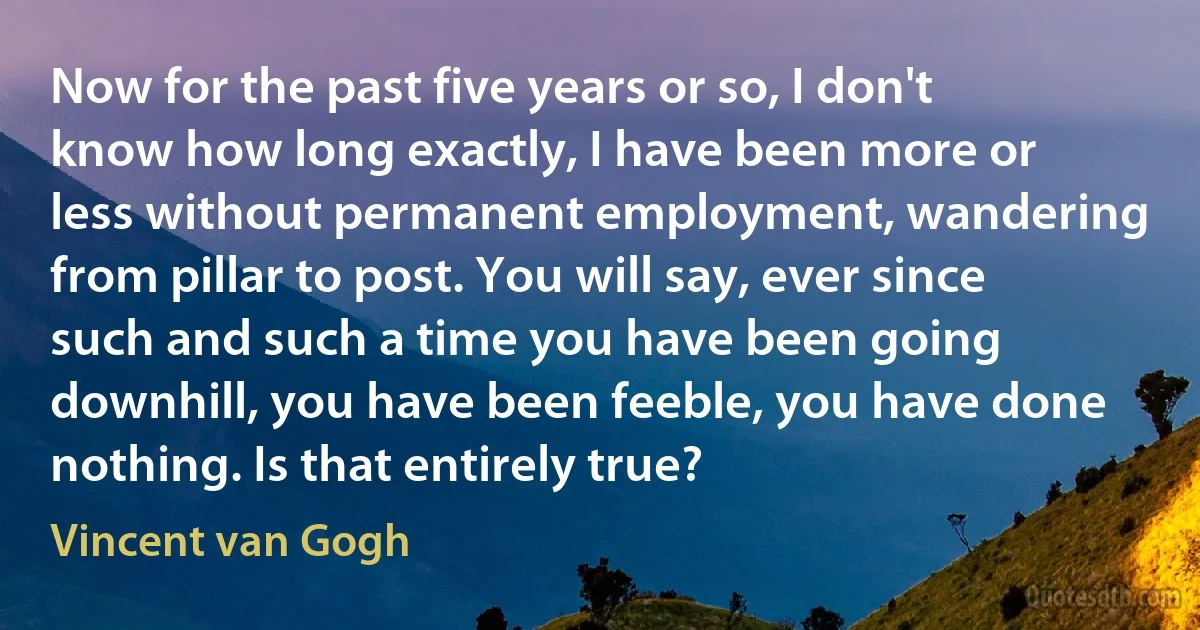 Now for the past five years or so, I don't know how long exactly, I have been more or less without permanent employment, wandering from pillar to post. You will say, ever since such and such a time you have been going downhill, you have been feeble, you have done nothing. Is that entirely true? (Vincent van Gogh)