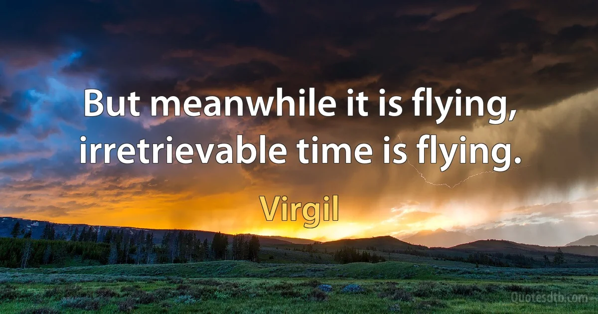 But meanwhile it is flying, irretrievable time is flying. (Virgil)