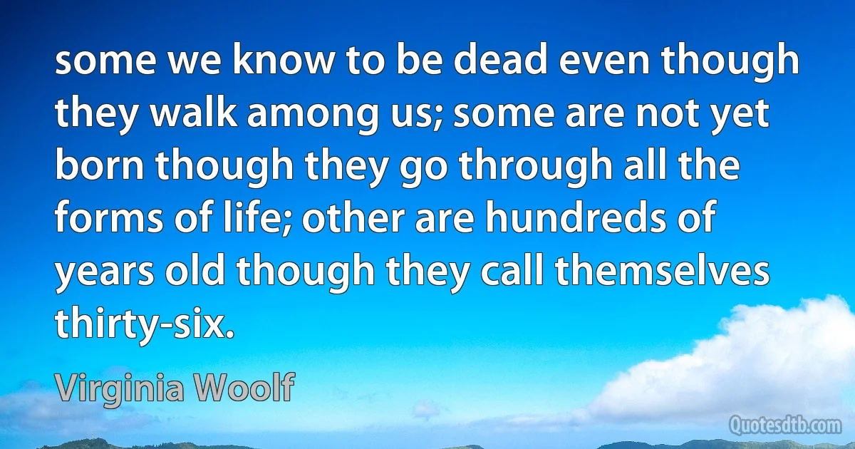 some we know to be dead even though they walk among us; some are not yet born though they go through all the forms of life; other are hundreds of years old though they call themselves thirty-six. (Virginia Woolf)