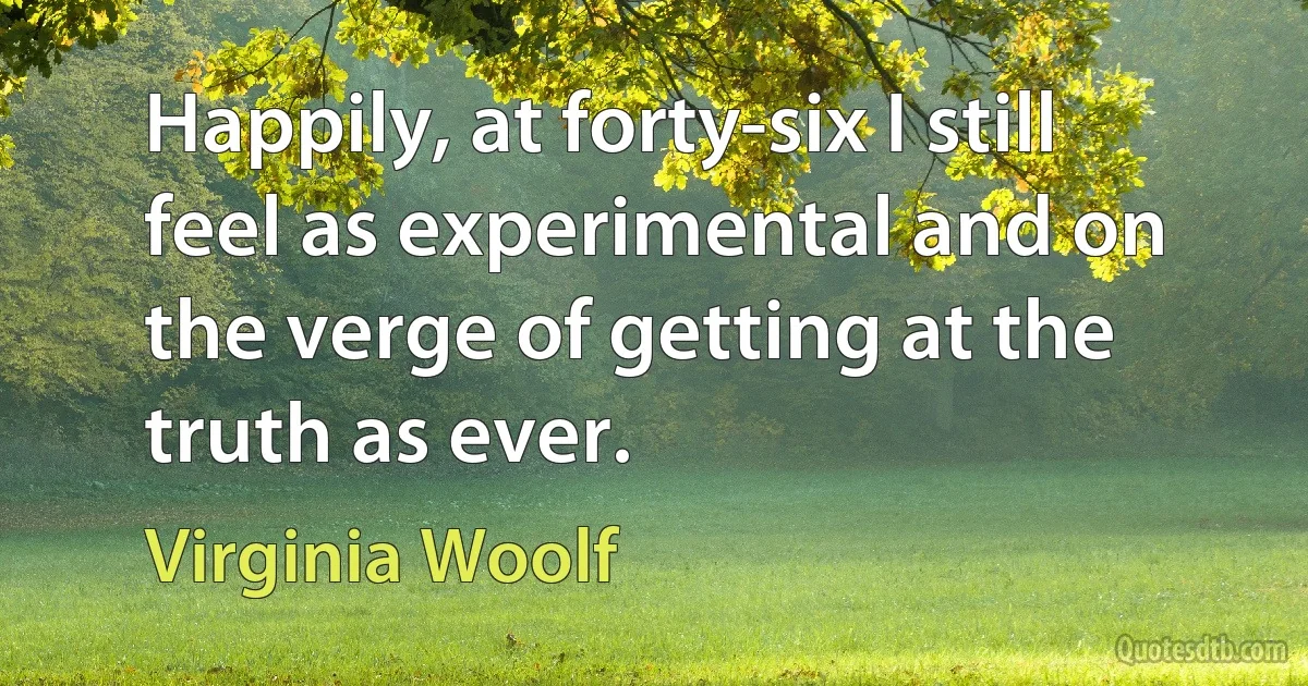 Happily, at forty-six I still feel as experimental and on the verge of getting at the truth as ever. (Virginia Woolf)