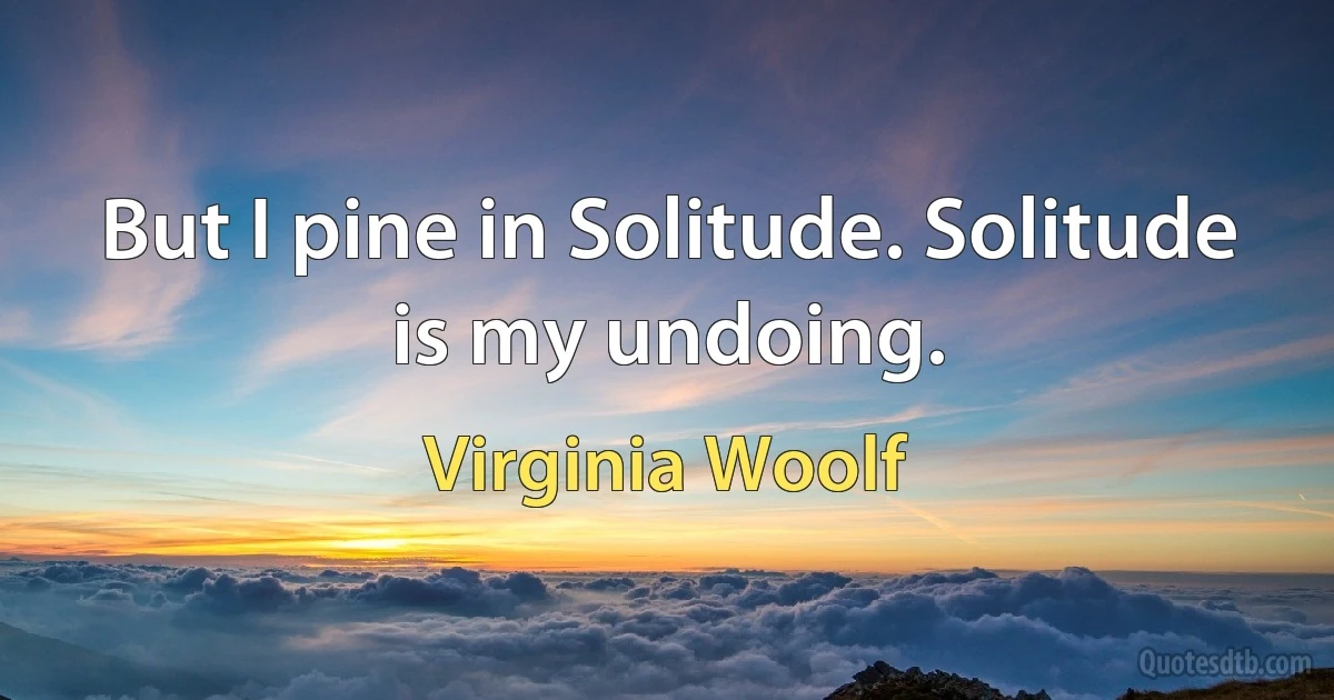 But I pine in Solitude. Solitude is my undoing. (Virginia Woolf)