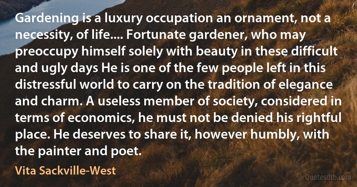 Gardening is a luxury occupation an ornament, not a necessity, of life.... Fortunate gardener, who may preoccupy himself solely with beauty in these difficult and ugly days He is one of the few people left in this distressful world to carry on the tradition of elegance and charm. A useless member of society, considered in terms of economics, he must not be denied his rightful place. He deserves to share it, however humbly, with the painter and poet. (Vita Sackville-West)