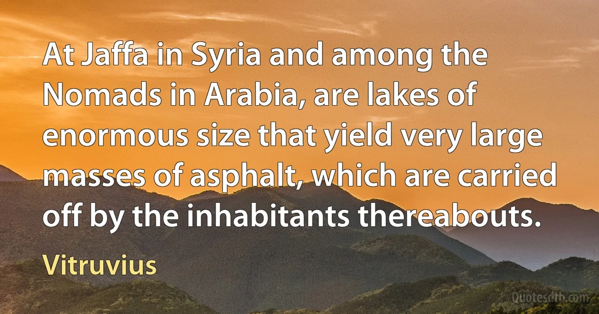 At Jaffa in Syria and among the Nomads in Arabia, are lakes of enormous size that yield very large masses of asphalt, which are carried off by the inhabitants thereabouts. (Vitruvius)