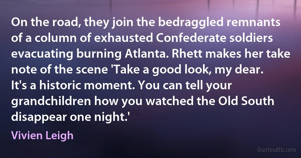 On the road, they join the bedraggled remnants of a column of exhausted Confederate soldiers evacuating burning Atlanta. Rhett makes her take note of the scene 'Take a good look, my dear. It's a historic moment. You can tell your grandchildren how you watched the Old South disappear one night.' (Vivien Leigh)