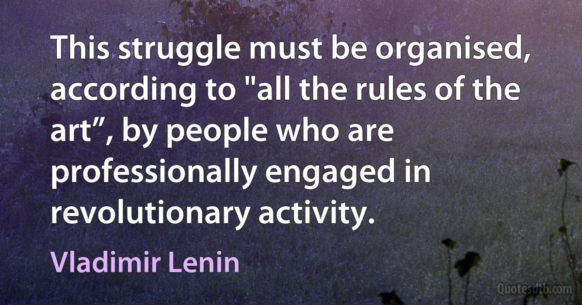 This struggle must be organised, according to "all the rules of the art”, by people who are professionally engaged in revolutionary activity. (Vladimir Lenin)