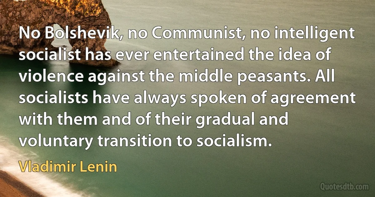 No Bolshevik, no Communist, no intelligent socialist has ever entertained the idea of violence against the middle peasants. All socialists have always spoken of agreement with them and of their gradual and voluntary transition to socialism. (Vladimir Lenin)