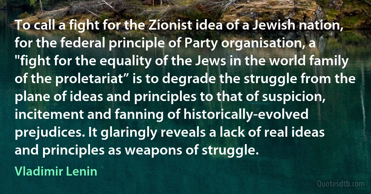 To call a fight for the Zionist idea of a Jewish nation, for the federal principle of Party organisation, a "fight for the equality of the Jews in the world family of the proletariat” is to degrade the struggle from the plane of ideas and principles to that of suspicion, incitement and fanning of historically-evolved prejudices. It glaringly reveals a lack of real ideas and principles as weapons of struggle. (Vladimir Lenin)