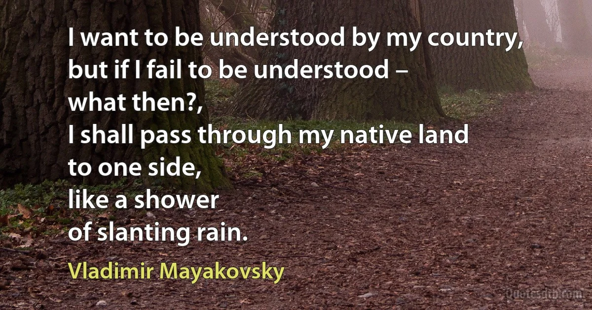 I want to be understood by my country,
but if I fail to be understood –
what then?,
I shall pass through my native land
to one side,
like a shower
of slanting rain. (Vladimir Mayakovsky)