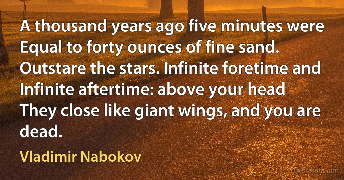 A thousand years ago five minutes were
Equal to forty ounces of fine sand.
Outstare the stars. Infinite foretime and
Infinite aftertime: above your head
They close like giant wings, and you are dead. (Vladimir Nabokov)