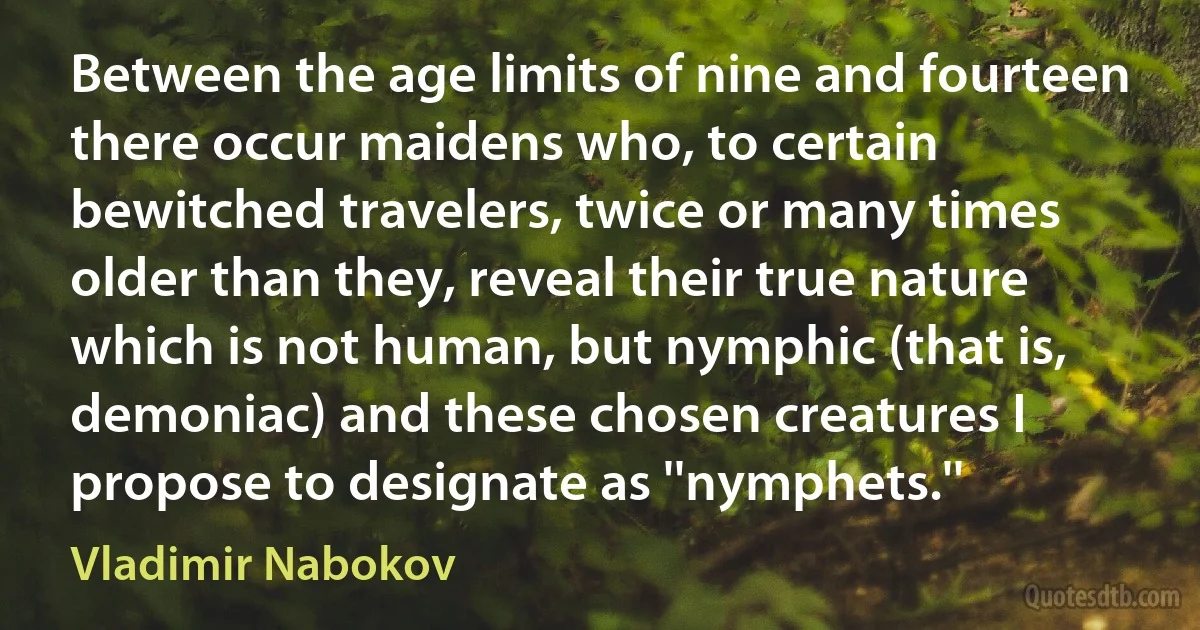 Between the age limits of nine and fourteen there occur maidens who, to certain bewitched travelers, twice or many times older than they, reveal their true nature which is not human, but nymphic (that is, demoniac) and these chosen creatures I propose to designate as ''nymphets.'' (Vladimir Nabokov)