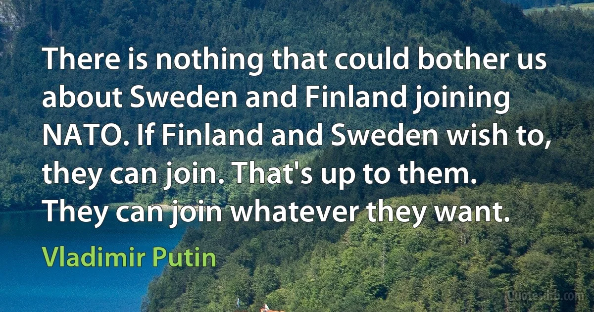 There is nothing that could bother us about Sweden and Finland joining NATO. If Finland and Sweden wish to, they can join. That's up to them. They can join whatever they want. (Vladimir Putin)