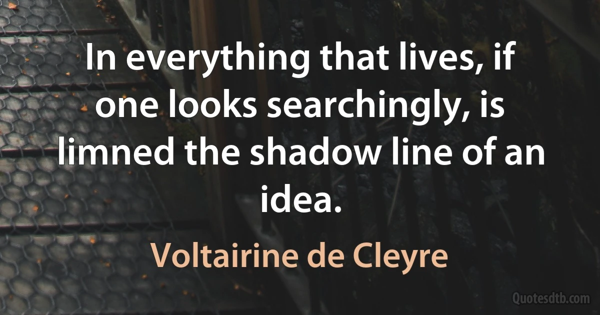 In everything that lives, if one looks searchingly, is limned the shadow line of an idea. (Voltairine de Cleyre)