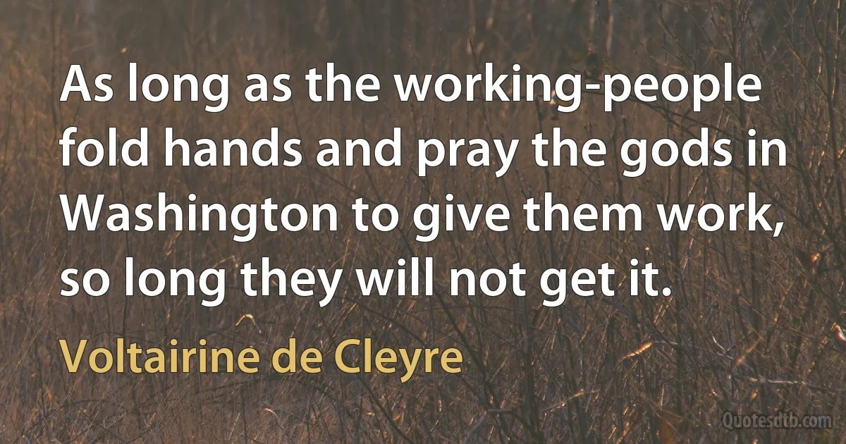 As long as the working-people fold hands and pray the gods in Washington to give them work, so long they will not get it. (Voltairine de Cleyre)