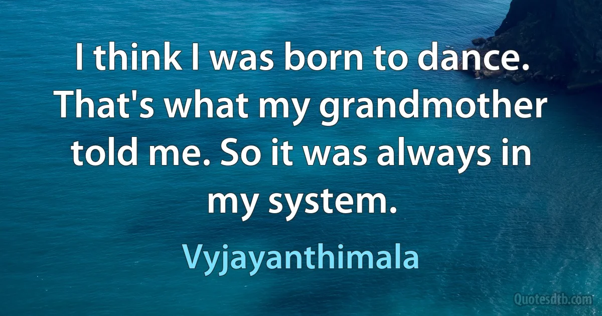 I think I was born to dance. That's what my grandmother told me. So it was always in my system. (Vyjayanthimala)