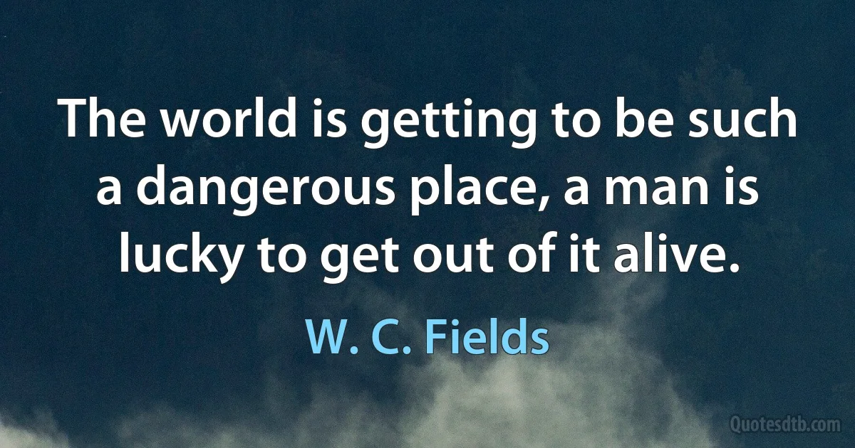 The world is getting to be such a dangerous place, a man is lucky to get out of it alive. (W. C. Fields)