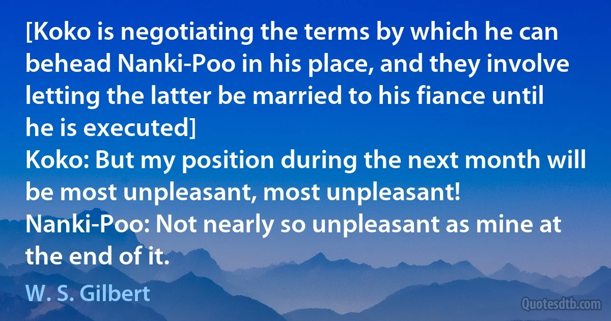 [Koko is negotiating the terms by which he can behead Nanki-Poo in his place, and they involve letting the latter be married to his fiance until he is executed]
Koko: But my position during the next month will be most unpleasant, most unpleasant!
Nanki-Poo: Not nearly so unpleasant as mine at the end of it. (W. S. Gilbert)