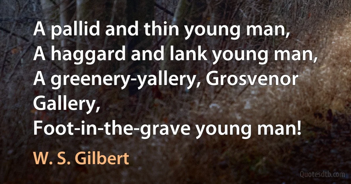 A pallid and thin young man,
A haggard and lank young man,
A greenery-yallery, Grosvenor Gallery,
Foot-in-the-grave young man! (W. S. Gilbert)