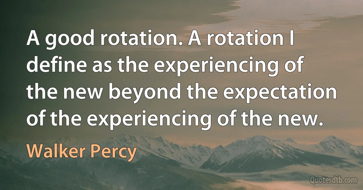 A good rotation. A rotation I define as the experiencing of the new beyond the expectation of the experiencing of the new. (Walker Percy)