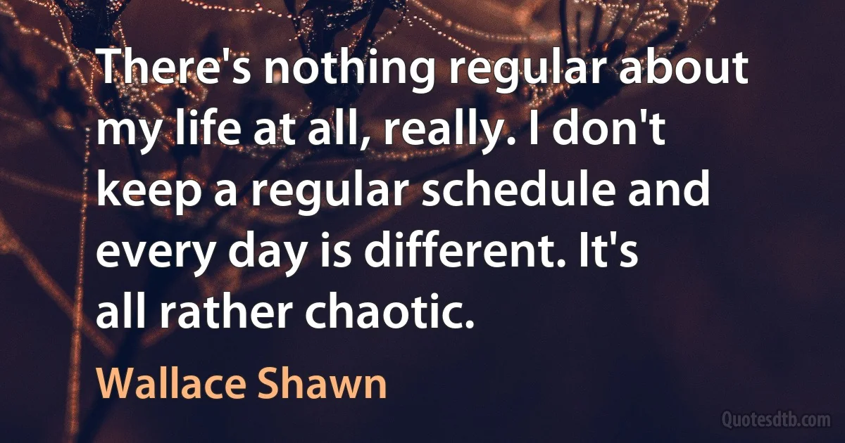 There's nothing regular about my life at all, really. I don't keep a regular schedule and every day is different. It's all rather chaotic. (Wallace Shawn)