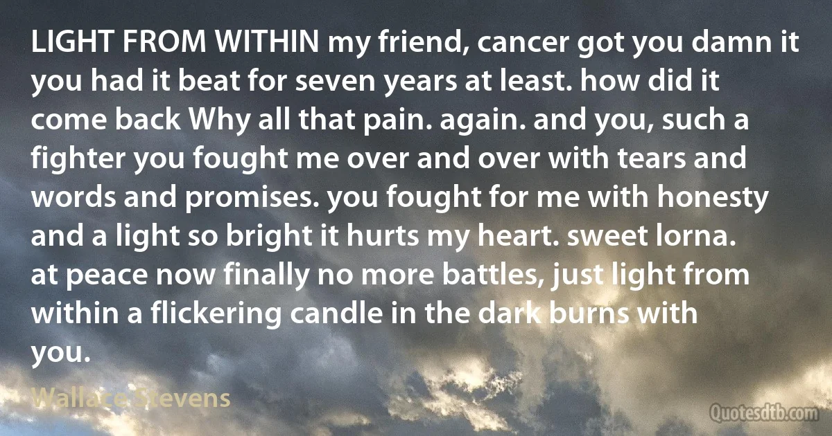 LIGHT FROM WITHIN my friend, cancer got you damn it you had it beat for seven years at least. how did it come back Why all that pain. again. and you, such a fighter you fought me over and over with tears and words and promises. you fought for me with honesty and a light so bright it hurts my heart. sweet lorna. at peace now finally no more battles, just light from within a flickering candle in the dark burns with you. (Wallace Stevens)