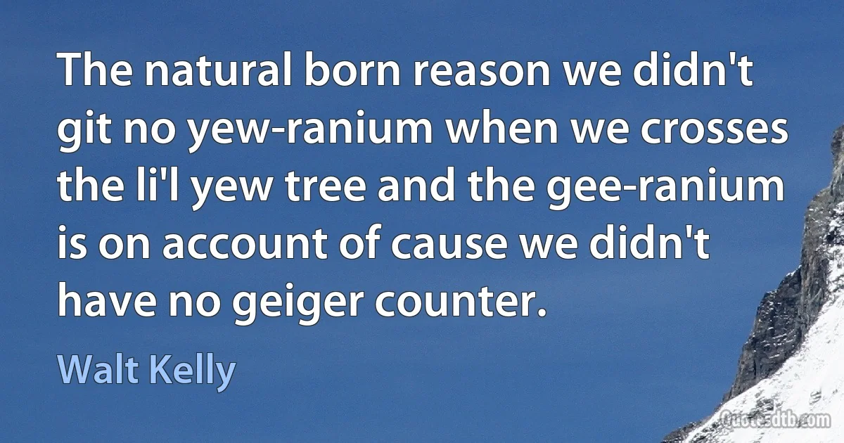 The natural born reason we didn't git no yew-ranium when we crosses the li'l yew tree and the gee-ranium is on account of cause we didn't have no geiger counter. (Walt Kelly)