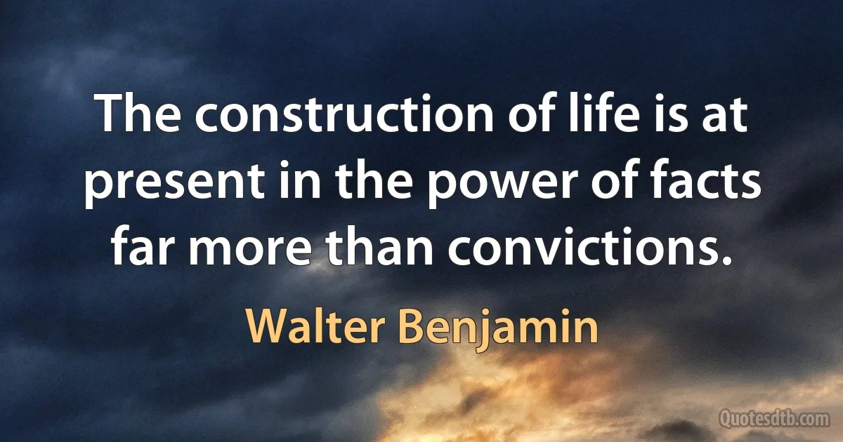 The construction of life is at present in the power of facts far more than convictions. (Walter Benjamin)