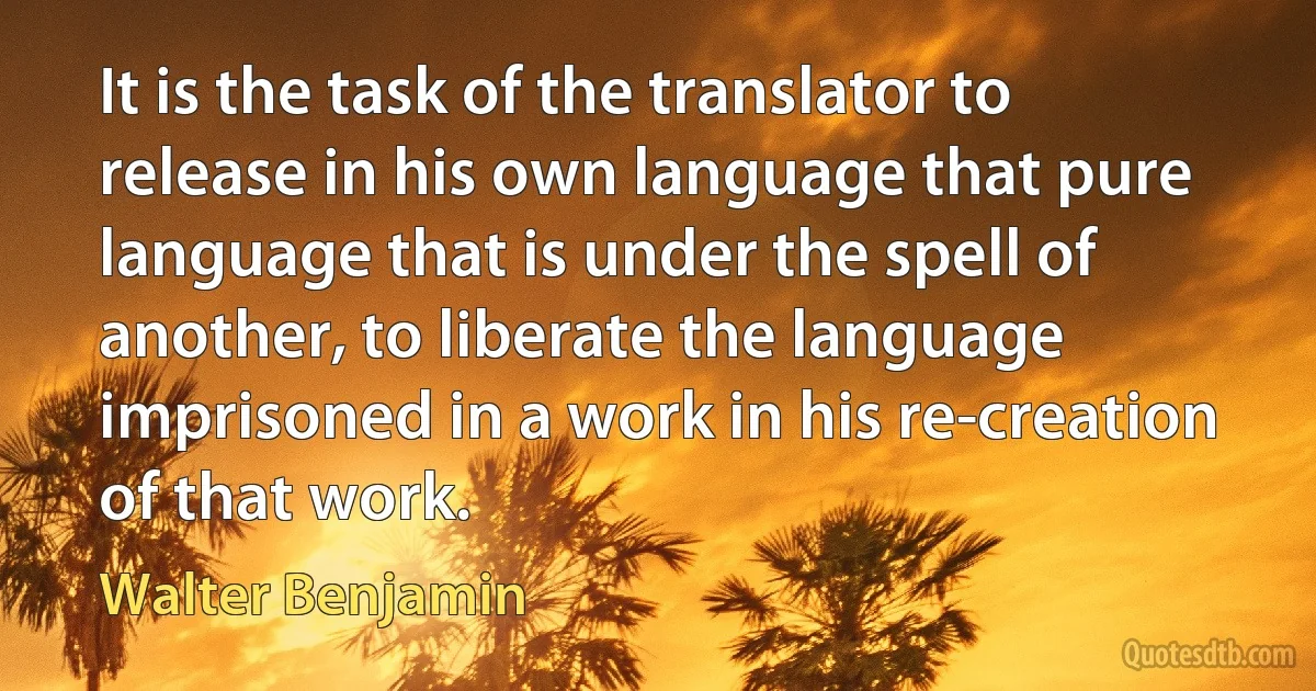 It is the task of the translator to release in his own language that pure language that is under the spell of another, to liberate the language imprisoned in a work in his re-creation of that work. (Walter Benjamin)