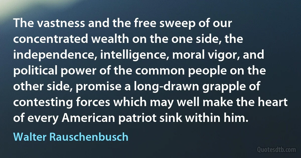 The vastness and the free sweep of our concentrated wealth on the one side, the independence, intelligence, moral vigor, and political power of the common people on the other side, promise a long-drawn grapple of contesting forces which may well make the heart of every American patriot sink within him. (Walter Rauschenbusch)