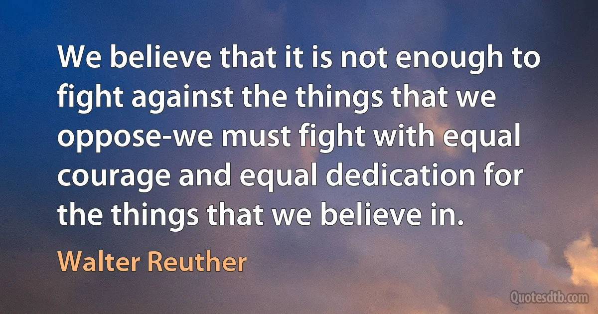 We believe that it is not enough to fight against the things that we oppose-we must fight with equal courage and equal dedication for the things that we believe in. (Walter Reuther)