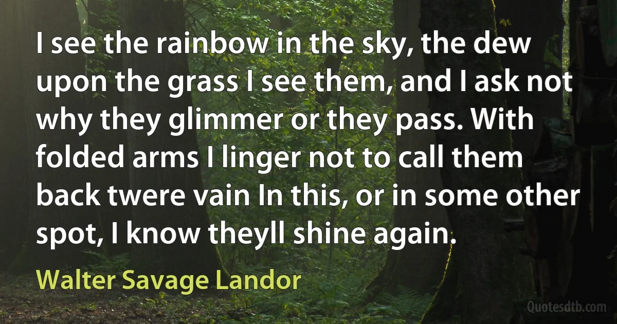 I see the rainbow in the sky, the dew upon the grass I see them, and I ask not why they glimmer or they pass. With folded arms I linger not to call them back twere vain In this, or in some other spot, I know theyll shine again. (Walter Savage Landor)