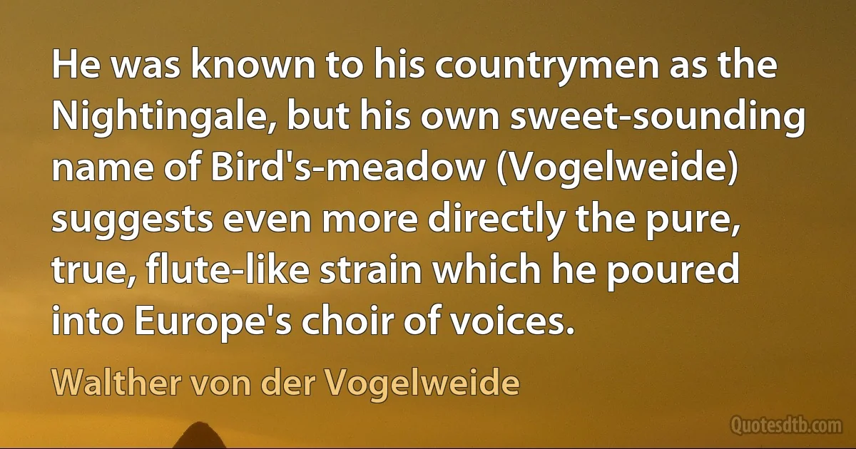 He was known to his countrymen as the Nightingale, but his own sweet-sounding name of Bird's-meadow (Vogelweide) suggests even more directly the pure, true, flute-like strain which he poured into Europe's choir of voices. (Walther von der Vogelweide)