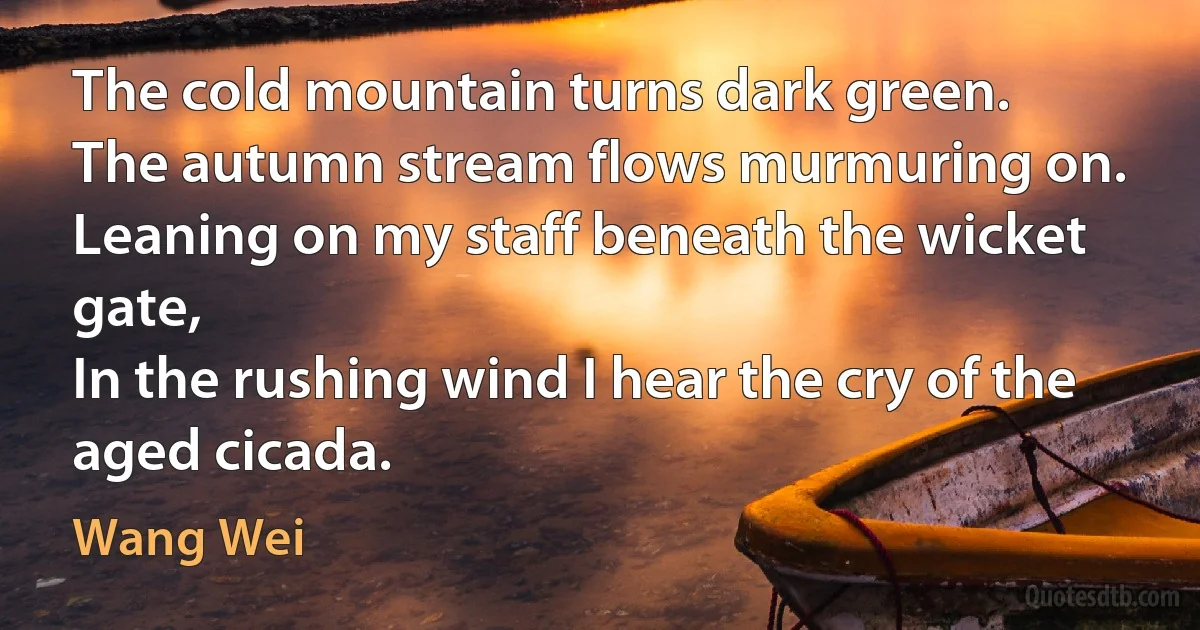 The cold mountain turns dark green.
The autumn stream flows murmuring on.
Leaning on my staff beneath the wicket gate,
In the rushing wind I hear the cry of the aged cicada. (Wang Wei)