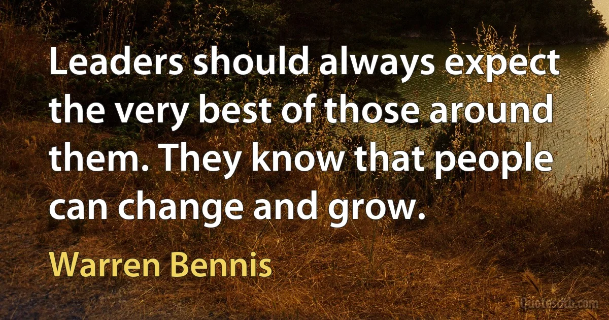 Leaders should always expect the very best of those around them. They know that people can change and grow. (Warren Bennis)