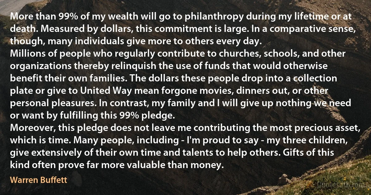 More than 99% of my wealth will go to philanthropy during my lifetime or at death. Measured by dollars, this commitment is large. In a comparative sense, though, many individuals give more to others every day.
Millions of people who regularly contribute to churches, schools, and other organizations thereby relinquish the use of funds that would otherwise benefit their own families. The dollars these people drop into a collection plate or give to United Way mean forgone movies, dinners out, or other personal pleasures. In contrast, my family and I will give up nothing we need or want by fulfilling this 99% pledge.
Moreover, this pledge does not leave me contributing the most precious asset, which is time. Many people, including - I'm proud to say - my three children, give extensively of their own time and talents to help others. Gifts of this kind often prove far more valuable than money. (Warren Buffett)