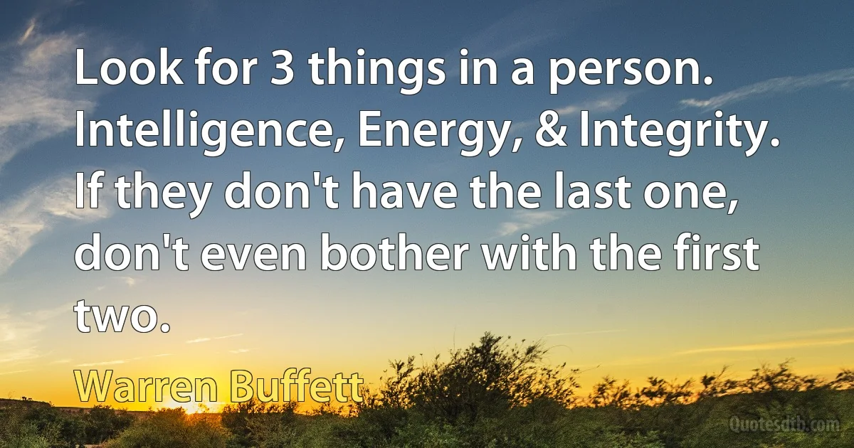 Look for 3 things in a person. Intelligence, Energy, & Integrity.
If they don't have the last one, don't even bother with the first two. (Warren Buffett)