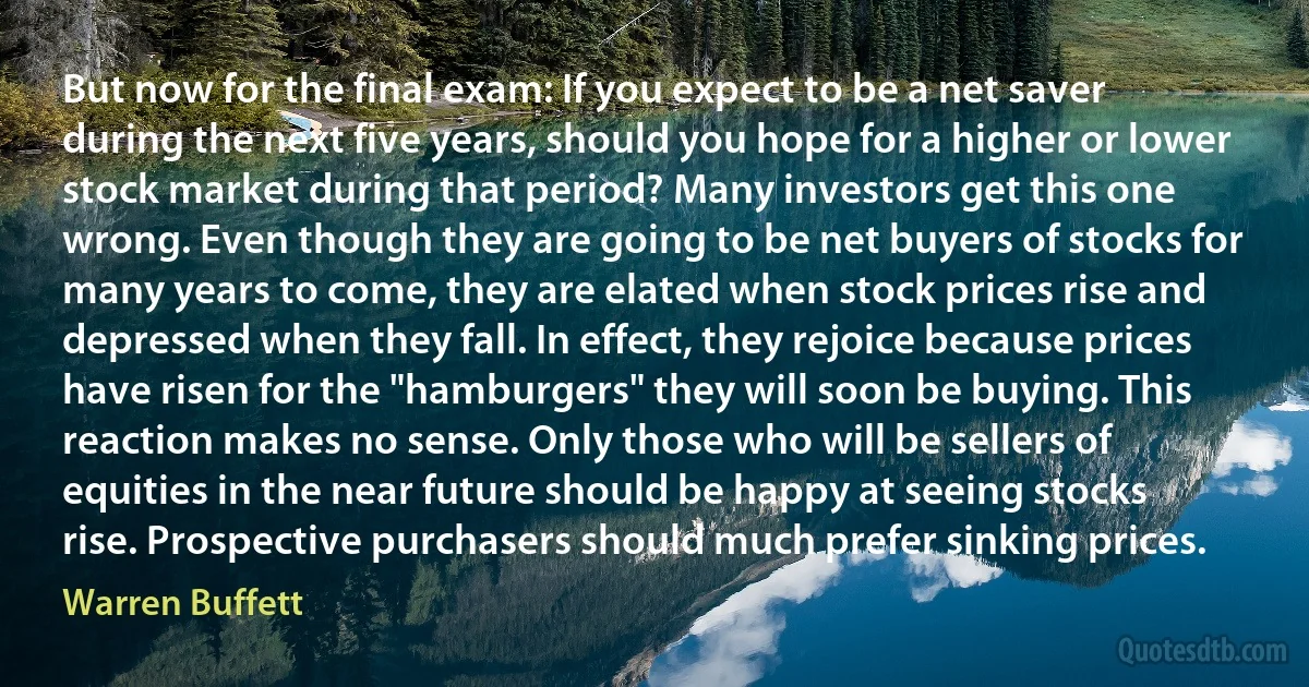 But now for the final exam: If you expect to be a net saver during the next five years, should you hope for a higher or lower stock market during that period? Many investors get this one wrong. Even though they are going to be net buyers of stocks for many years to come, they are elated when stock prices rise and depressed when they fall. In effect, they rejoice because prices have risen for the "hamburgers" they will soon be buying. This reaction makes no sense. Only those who will be sellers of equities in the near future should be happy at seeing stocks rise. Prospective purchasers should much prefer sinking prices. (Warren Buffett)