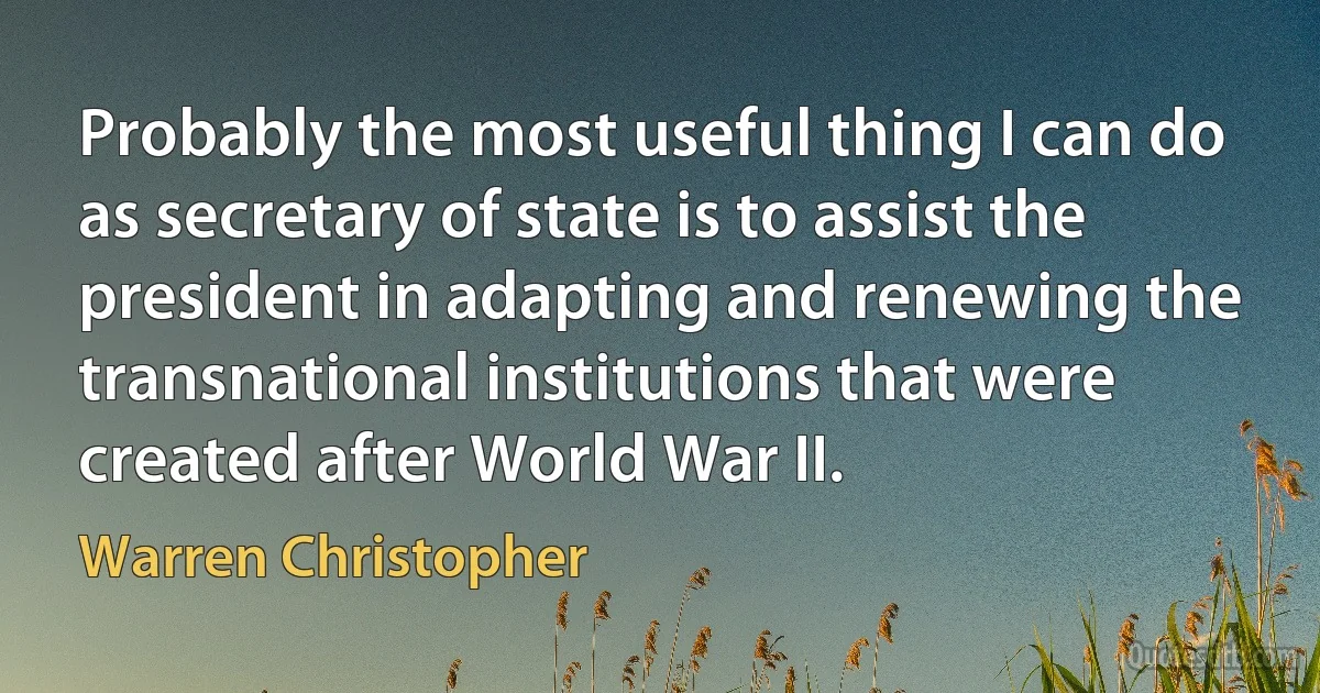 Probably the most useful thing I can do as secretary of state is to assist the president in adapting and renewing the transnational institutions that were created after World War II. (Warren Christopher)