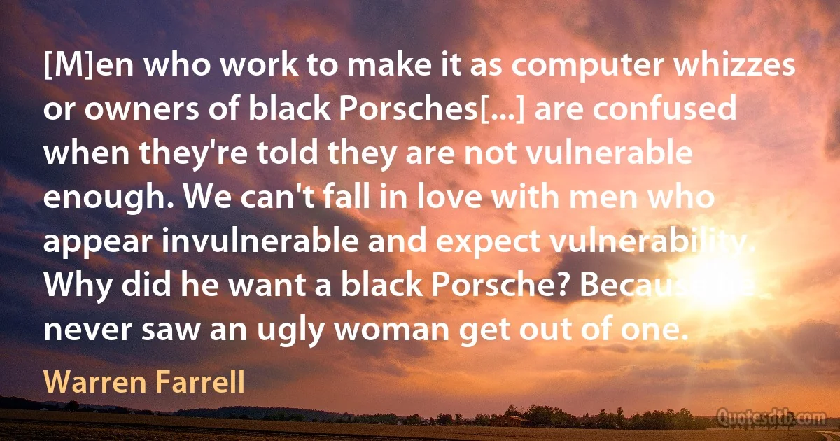 [M]en who work to make it as computer whizzes or owners of black Porsches[...] are confused when they're told they are not vulnerable enough. We can't fall in love with men who appear invulnerable and expect vulnerability. Why did he want a black Porsche? Because he never saw an ugly woman get out of one. (Warren Farrell)