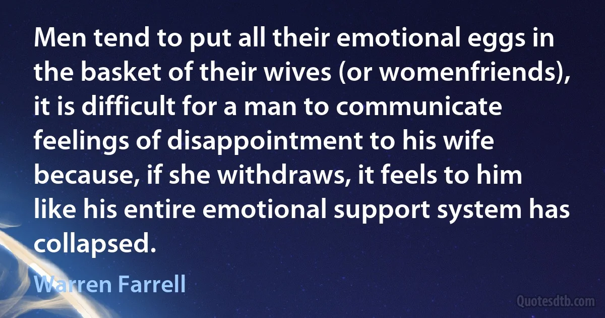 Men tend to put all their emotional eggs in the basket of their wives (or womenfriends), it is difficult for a man to communicate feelings of disappointment to his wife because, if she withdraws, it feels to him like his entire emotional support system has collapsed. (Warren Farrell)